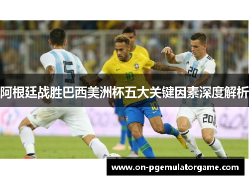 阿根廷战胜巴西美洲杯五大关键因素深度解析 阿根廷战胜巴西美洲杯五大关键因素深度解析