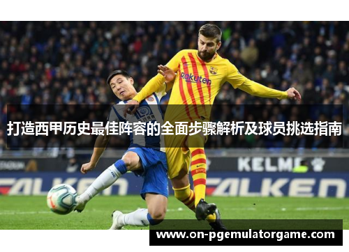 打造西甲历史最佳阵容的全面步骤解析及球员挑选指南 打造西甲历史最佳阵容的全面步骤解析及球员挑选指南
