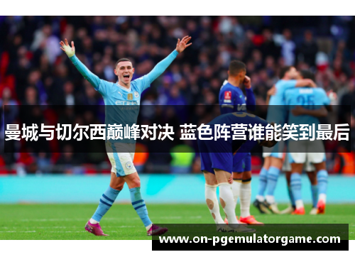 曼城与切尔西巅峰对决 蓝色阵营谁能笑到最后