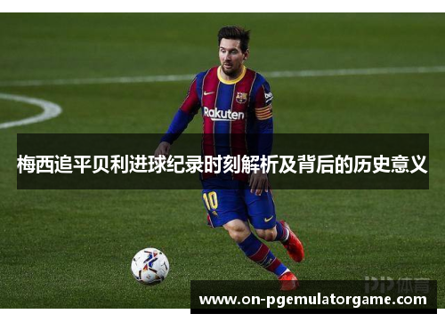 梅西追平贝利进球纪录时刻解析及背后的历史意义