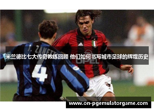 米兰德比七大传奇教练回顾 他们如何书写城市足球的辉煌历史 米兰德比七大传奇教练回顾 他们如何书写城市足球的辉煌历史